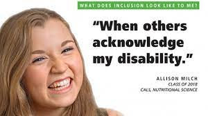 Above image is part of a disability acceptance campaign from Cornell University. It shows the smiling face of a blond woman, Allison Milch, Class of 2018, CALS, Nutritional Science. A green image header asks, “WHAT DOES INCLUSION LOOK LIKE TO ME?” Allison’s answer: “When others acknowledge my disability.”